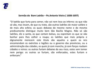 Sermão do Bom Ladrão – Pe.Antonio Vieira ( 1608-1697)
“O ladrão que furta para comer, não vai nem leva ao inferno: os que não
só vão, mas levam, de que eu trato, são outros ladrões de maior calibre e
de mais alta esfera; os quais debaixo do mesmo nome e do mesmo
predicamento distingue muito bem São Basílio Magno. Não só são
ladrões, diz o santo, os que cortam bolsas, ou espreitam os que se vão
banhar para lhes colher a roupa; os ladrões que mais própria e
dignamente merecem este título são aqueles a quem os reis
encomendam os exércitos e legiões ou o governo das províncias, ou a
administração das cidades, os quais já com mancha, já com forças roubam
cidades e reinos: os outros furtam debaixo do seu risco, estes sem temor
nem perigo: os outros se furtam, são enforcados, estes furtam e
enforcam.”
CEFET-RJ Campus Maria da Graça
 