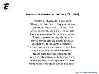 Soneto – Cláudio Manuel da Costa (1729-1789)
“Destes penhascos fez a natureza
O berço, em que nasci: oh quem cuidara
Que entre penhas tão duras se criara
Uma alma terna, um peito sem dureza!
Amor, que vence os Tigres, por empresa
Tomou logo render-me; ele declara
Contra o meu coração guerra tão rara,
Que não me foi bastante a fortaleza.
Por mais que eu mesmo conhecesse o dano,
A que dava ocasião minha brandura,
Nunca pude fugir ao cego engano:
Vós, que ostentais a condição mais dura,
Temei, penhas, temei; que Amor tirano,
Onde há mais resistência, mais se apura.”
CEFET-RJ Campus Maria da Graça
 