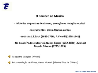 O Barroco na Música
- Início das orquestras de câmara, evolução na notação musical
- Instrumentos: cravo, flautas, cordas
- Artistas: J.S.Bach (1685-1750), A.Vivaldi (1678-1741)
- No Brasil: Pe.José Maurício Nunes Garcia (1767-1830) , Manoel
Dias de Oliveira (1735-1813)
As Quatro Estações (Vivaldi)
Encomendação de Almas, Alerta Mortais (Manoel Dias de Oliveira)
CEFET-RJ Campus Maria da Graça
 