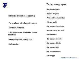 Temas dos grupos:
-Barroco no Brasil
-Rococó Religioso
-Antônio Francisco Lisboa
-Mestre Ataíde
-Barroco em Ouro Preto
-Teatro: Paixão de Cristo
-Barroco no RJ
-Barroco em Salvador
-Barroco em Olinda
-Barroco em MG
-Barroco na Europa
-Caravaggio
Partes do trabalho: (anotem!)
- Parágrafo de introdução + imagem
- Contexto Histórico
- Uso da técnica e escolha de temas
das obras
- Exemplos (título, autor, ano)
- Referências
CEFET-RJ Campus Maria da Graça
 
