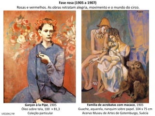 Fase rosa (1905 a 1907)
Rosas e vermelhos. As obras retratam alegria, movimento e o mundo do circo.
Garçon à la Pipe, 1905
Óleo sobre tela, 100 × 81,3
Coleção particular
Família de acrobatas com macaco, 1905
Guache, aquarela, nanquim sobre papel. 104 x 75 cm
Acervo Museu de Artes de Gotemburgo, SuéciaUS$104,2 M
 