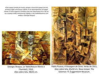 Pablo Picasso, A Paisagem de Céret, Verão de 1911,
óleo sobre tela, 65x50 cm, Nova Iorque: The
Solomon R. Guggenheim Museum.
Georges Braque, La Table(Nature Morte à
l’éventail), 1910,
óleo sobre tela, 38x55 cm.
«Este espaço atraía-me muito, porque a busca do espaço era em
primeiro lugar uma busca cubista. A cor desempenhou um papel
menor. O único aspecto cromático que nos interessava era o da luz;
luz e espaço estão intimamente ligados e nós trabalhávamos com
ambos» (George Braque)
 
