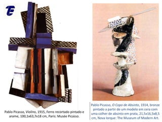 Pablo Picasso, Violino, 1915, Ferro recortado pintado e
arame, 100,1x63,7x18 cm, Paris: Musée Picasso.
Pablo Picasso, O Copo de Absinto, 1914, bronze
pintado a partir de um modelo em cera com
uma colher de absinto em prata, 21,5x16,5x8,5
cm, Nova Iorque: The Museum of Modern Art.
 