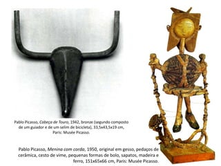 Pablo Picasso, Cabeça de Touro, 1942, bronze (segundo composto
de um guiador e de um selim de bicicleta), 33,5x43,5x19 cm,
Paris: Musée Picasso.
Pablo Picasso, Menina com corda, 1950, original em gesso, pedaços de
cerâmica, cesto de vime, pequenas formas de bolo, sapatos, madeira e
ferro, 151x65x66 cm, Paris: Musée Picasso.
 