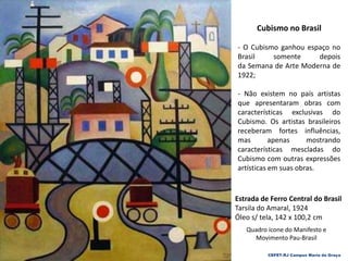 CEFET-RJ Campus Maria da Graça
Cubismo no Brasil
- O Cubismo ganhou espaço no
Brasil somente depois
da Semana de Arte Moderna de
1922;
- Não existem no país artistas
que apresentaram obras com
características exclusivas do
Cubismo. Os artistas brasileiros
receberam fortes influências,
mas apenas mostrando
características mescladas do
Cubismo com outras expressões
artísticas em suas obras.
Estrada de Ferro Central do Brasil
Tarsila do Amaral, 1924
Óleo s/ tela, 142 x 100,2 cm
Quadro ícone do Manifesto e
Movimento Pau-Brasil
 