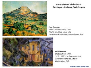 CEFET-RJ Campus Maria da Graça
Paul Cezanne
Chateau Noir, 1904
97.8 x 120.3 cm óleo sobre tela
Galeria Nacional de Arte de
Washington, EUA
Antecedentes e influências:
Pós-impressionismo, Paul Cezanne
Paul Cezanne
Mont Sainte-Victoire, 1895
73 x 92 cm. Óleo sobre tela
The Barnes Foundation, Pennsylvania, EUA
 
