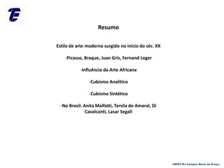 Resumo
Estilo de arte moderna surgido no início do séc. XX
-Picasso, Braque, Juan Gris, Fernand Leger
-Influência da Arte Africana
-Cubismo Analítico
-Cubismo Sintético
-No Brasil: Anita Malfatti, Tarsila do Amaral, Di
Cavalcanti, Lasar Segall
CEFET-RJ Campus Maria da Graça
 