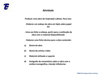 Atividade
Produzir uma obra de inspiração cubista. Para isso:
- Elaborar um esboço da obra em lápis sobre papel
A4
- Uma vez feito o esboço, partir para a confecção da
obra com o material disponibilizado
- Elaborar uma ficha técnica para a obra contendo:
a) Nome da obra
b) Nome do artista e data
c) Material utilizado e suporte
d) Parágrafo de comentário sobre a obra com a
análise iconográfica, citando influências
CEFET-RJ Campus Maria da Graça
 