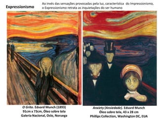 Anxiety (Ansiedade). Edvard Munch
Óleo sobre tela, 43 x 28 cm
Phillips Collection, Washington DC, EUA
O Grito. Edvard Munch (1893)
91cm x 73cm, Óleo sobre tela
Galeria Nacional, Oslo, Noruega
Ao invés das sensações provocadas pela luz, característica do Impressionismo,
o Expressionismo retrata as inquietações do ser humanoExpressionismo
 