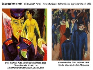 Expressionismo
Rua em Berlim. Ernst Kirchner, 1913
Brucke Museum, Berlim, Alemanha
Ernst Kirchner, Auto-retrato como soldado, 1915
Óleo sobre tela, 69 x 61 cm
Allen Memorial Art Museum, Oberlin, EUA
Die Brucke (A Ponte) – Grupo fundador do Movimento Expressionista em 1905
 