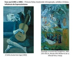 Fase azul (1901 a 1904) – Pinturas feitas mostrando introspecção, solidão e tristeza.
O Velho Guitarrista Cego (1903)
Evocação: O funeral de Casagemas, 1901
150 x 90 cm, Musée d’Art Moderne de La
Ville de Paris, França
Influência do Expressionismo
 