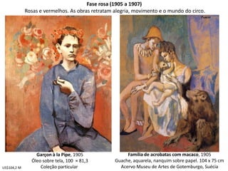 Fase rosa (1905 a 1907)
Rosas e vermelhos. As obras retratam alegria, movimento e o mundo do circo.
Garçon à la Pipe, 1905
Óleo sobre tela, 100 × 81,3
Coleção particular
Família de acrobatas com macaco, 1905
Guache, aquarela, nanquim sobre papel. 104 x 75 cm
Acervo Museu de Artes de Gotemburgo, SuéciaUS$104,2 M
 