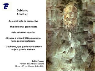 CEFET-RJ Campus Maria da Graça
Pablo Picasso
Portrait de Ambroise Vollard
92 cm x 65 cm. Museu de Pushkin
Cubismo
Analítico
-Desconstrução da perspectiva
-Uso de formas geométricas
-Paleta de cores reduzida
- Dissolve a visão sintética do objeto,
numa perda do referente
- O cubismo, que queria representar o
objeto, parecia abstrato
 