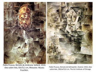 Pablo Picasso, Retrato de Kahnweiler, Outono 1910, óleo
sobre tela, 100,6x72,8 cm, The Art Institute of Chicago.
Pablo Picasso, Retrato de Ambroise Vollard, 1910,
óleo sobre tela, 92x73,1 cm, Moscovo: Museu
Puschkin.
 