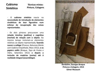 Cubismo
Sintético
Bandolim, Georges Braque
Pintura e Colagem, 1914
Ulmer Museum
Técnicas mistas:
Pintura, Colagens
- O cubismo sintético nascia na
necessidade de introdução de elementos
sinaléticos de teor figurativo num
esforço de recuperação das coisas
representadas.
- Os dois pintores procuraram uma
relação intuitiva (poética) e cognitiva
(mental) de relação com o objeto. Ao
mesmo tempo incluiram-se elementos
relativos ao objeto representado, fazendo
nascer a collage (Picasso, Natureza Morta
com Cadeira Empalhada, Maio 1912), e os
papiers collés (Braque, Taça de Frutos e
Vidro, Setembro 1912) e depois a
inclusão de matérias (areias) até à
realidade integral (assemblage).
 