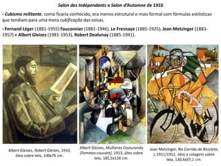 Jean Metzinger, Na Corrida de Bicicleta,
c.1911/1912, óleo e colagem sobre
tela, 130,4x97,1 cm.
Salon des Indépendants e Salon d’Automne de 1910
- Cubismo militante, como ficaria conhecido, era menos estrutural e mais formal com fórmulas estilisticas
que tendiam para uma mera cubificação das coisas.
- Fernand Léger (1881-1955) Fauconnier (1881-1946), Le Fresnaye (1885-1925), Jean Metzinger (1883-
1957) e Albert Gleizes (1981-1953), Robert Dealunay (1885-1941).
Albert Gleizes, Robert Gleizes, 1910,
óleo sobre tela, 100x76 cm.
Albert Gleizes, Mulheres Costurando
[Femmes cousant], 1913, óleo sobre
tela, 185,5x126 cm.
 