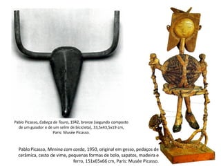 Pablo Picasso, Cabeça de Touro, 1942, bronze (segundo composto
de um guiador e de um selim de bicicleta), 33,5x43,5x19 cm,
Paris: Musée Picasso.
Pablo Picasso, Menina com corda, 1950, original em gesso, pedaços de
cerâmica, cesto de vime, pequenas formas de bolo, sapatos, madeira e
ferro, 151x65x66 cm, Paris: Musée Picasso.
 