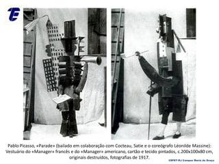 Pablo Picasso, «Parade» (bailado em colaboração com Cocteau, Satie e o coreógrafo Léonilde Massine):
Vestuário do «Manager» francês e do «Manager» americano, cartão e tecido pintados, c.200x100x80 cm,
originais destruídos, fotografias de 1917. CEFET-RJ Campus Maria da Graça
 