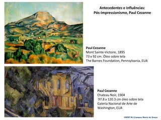 CEFET-RJ Campus Maria da Graça
Paul Cezanne
Chateau Noir, 1904
97.8 x 120.3 cm óleo sobre tela
Galeria Nacional de Arte de
Washington, EUA
Antecedentes e influências:
Pós-impressionismo, Paul Cezanne
Paul Cezanne
Mont Sainte-Victoire, 1895
73 x 92 cm. Óleo sobre tela
The Barnes Foundation, Pennsylvania, EUA
 