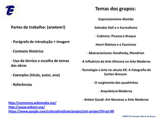 Temas dos grupos:
-Expressionismo Alemão
-Salvador Dalí e o Surrealismo
- Cubismo: Picasso e Braque
-Henri Matisse e o Fauvismo
- Abstracionismo: Kandinsky, Mondrian
- A Influência da Arte Africana na Arte Moderna
- Tecnologia e Arte no século XX: A Fotografia de
Cartier-Bresson
- O surgimento dos quadrinhos
- Arquitetura Moderna
- Antoni Gaudí: Art-Nouveau e Arte Moderna
Partes do trabalho: (anotem!)
- Parágrafo de introdução + imagem
- Contexto Histórico
- Uso da técnica e escolha de temas
das obras
- Exemplos (título, autor, ano)
- Referências
http://commons.wikimedia.org/
http://www.wikiart.org/
https://www.google.com/culturalinstitute/project/art-project?hl=pt-BR
CEFET-RJ Campus Maria da Graça
 