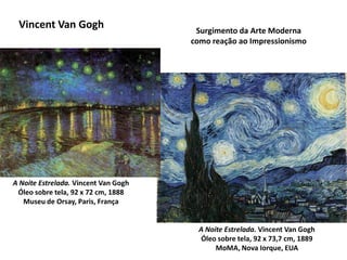 Vincent Van Gogh Surgimento da Arte Moderna
como reação ao Impressionismo
A Noite Estrelada. Vincent Van Gogh
Óleo sobre tela, 92 x 73,7 cm, 1889
MoMA, Nova Iorque, EUA
A Noite Estrelada. Vincent Van Gogh
Óleo sobre tela, 92 x 72 cm, 1888
Museu de Orsay, Paris, França
 