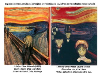 Anxiety (Ansiedade). Edvard Munch
Óleo sobre tela, 43 x 28 cm
Phillips Collection, Washington DC, EUA
O Grito. Edvard Munch (1893)
91cm x 73cm, Óleo sobre tela
Galeria Nacional, Oslo, Noruega
Expressionismo: Ao invés das sensações provocadas pela luz, retrata as inquietações do ser humano
 