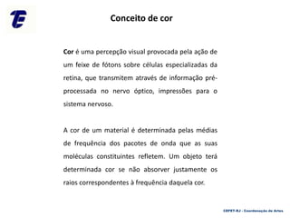 Cor é uma percepção visual provocada pela ação de
um feixe de fótons sobre células especializadas da
retina, que transmitem através de informação pré-
processada no nervo óptico, impressões para o
sistema nervoso.
A cor de um material é determinada pelas médias
de frequência dos pacotes de onda que as suas
moléculas constituintes refletem. Um objeto terá
determinada cor se não absorver justamente os
raios correspondentes à frequência daquela cor.
Conceito de cor
CEFET-RJ - Coordenação de Artes
 