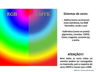 Sistemas de cores:
- Aditiva (soma no branco):
meio eletrônico, luz RGB
Vermelho, verde e azul
-Subtrativa (soma no preto):
pigmentos, corantes. CMYK,
Ciano, magenta, amarelo (y),
e preto.
ATENÇÃO!!!
Nem todas as cores vistas no
monitor podem ser conseguidas
na impressão, pois o espectro de
cores CMYK é menor que o RGB
CEFET-RJ - Coordenação de Artes
 