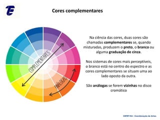 Na ciência das cores, duas cores são
chamadas complementares se, quando
misturadas, produzem o preto, o branco ou
alguma graduação de cinza.
Nos sistemas de cores mais perceptíveis,
o branco está no centro do espectro e as
cores complementares se situam uma ao
lado oposto da outra.
São análogas se forem vizinhas no disco
cromático
Cores complementares
CEFET-RJ - Coordenação de Artes
 