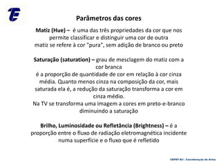 Matiz (Hue) – é uma das três propriedades da cor que nos
permite classificar e distinguir uma cor de outra
matiz se refere à cor "pura", sem adição de branco ou preto
Saturação (saturation) – grau de mesclagem do matiz com a
cor branca
é a proporção de quantidade de cor em relação à cor cinza
média. Quanto menos cinza na composição da cor, mais
saturada ela é, a redução da saturação transforma a cor em
cinza médio.
Na TV se transforma uma imagem a cores em preto-e-branco
diminuindo a saturação
Brilho, Luminosidade ou Refletância (Brightness) – é a
proporção entre o fluxo de radiação eletromagnética incidente
numa superfície e o fluxo que é refletido
Parâmetros das cores
CEFET-RJ - Coordenação de Artes
 