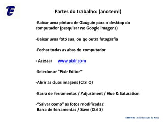 Partes do trabalho: (anotem!)
-Baixar uma pintura de Gauguin para o desktop do
computador (pesquisar no Google imagens)
-Baixar uma foto sua, ou qq outra fotografia
-Fechar todas as abas do computador
- Acessar www.pixlr.com
-Selecionar “Pixlr Editor”
-Abrir as duas imagens (Ctrl O)
-Barra de ferramentas / Adjustment / Hue & Saturation
-“Salvar como” as fotos modificadas:
Barra de ferramentas / Save (Ctrl S)
CEFET-RJ - Coordenação de Artes
 