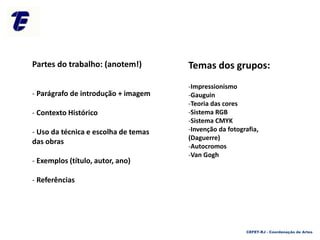 Temas dos grupos:
-Impressionismo
-Gauguin
-Teoria das cores
-Sistema RGB
-Sistema CMYK
-Invenção da fotografia,
(Daguerre)
-Autocromos
-Van Gogh
Partes do trabalho: (anotem!)
- Parágrafo de introdução + imagem
- Contexto Histórico
- Uso da técnica e escolha de temas
das obras
- Exemplos (título, autor, ano)
- Referências
CEFET-RJ - Coordenação de Artes
 