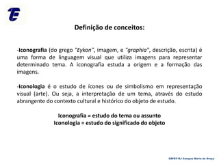 Definição de conceitos:
-Iconografia (do grego "Eykon", imagem, e "graphia", descrição, escrita) é
uma forma de linguagem visual que utiliza imagens para representar
determinado tema. A iconografia estuda a origem e a formação das
imagens.
-Iconologia é o estudo de ícones ou de simbolismo em representação
visual (arte). Ou seja, a interpretação de um tema, através do estudo
abrangente do contexto cultural e histórico do objeto de estudo.
Iconografia = estudo do tema ou assunto
Iconologia = estudo do significado do objeto
CEFET-RJ Campus Maria da Graça
 