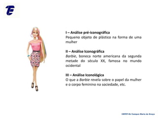 CEFET-RJ Campus Maria da Graça
I – Análise pré-iconográfica
Pequeno objeto de plástico na forma de uma
mulher
II – Análise Iconográfica
Barbie, boneca norte americana da segunda
metade do século XX, famosa no mundo
ocidental
III – Análise Iconológica
O que a Barbie revela sobre o papel da mulher
e o corpo feminino na sociedade, etc.
 