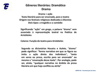 Significando "ação" em grego, a palavra "drama" vem
associada à representação teatral na Poética de
Aristóteles
Catarse: Função do teatro para Aristóteles
Segundo os dicionários Houaiss e Aulete, "drama"
pode significar: "forma narrativa em que se figura ou
imita a ação direta dos indivíduos", "texto
em verso ou prosa, escrito para ser encenado" ou
mesmo a "encenação desse texto". Por analogia, pode
ser, ainda, "qualquer narrativa no âmbito da prosa
literária em que haja conflito ou atrito"
Drama
Gêneros literários: Dramático
Drama = ação
Texto literário para ser encenado, para o teatro
Origem nos festivais religiosos dedicados à Dionísio
Dois tipos: a tragédia e a comédia
CEFET-RJ - Coordenação de Artes
 