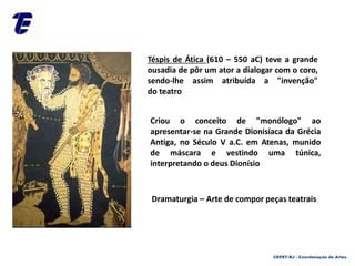 Téspis de Ática (610 – 550 aC) teve a grande
ousadia de pôr um ator a dialogar com o coro,
sendo-lhe assim atribuída a "invenção"
do teatro
Criou o conceito de "monólogo" ao
apresentar-se na Grande Dionisíaca da Grécia
Antiga, no Século V a.C. em Atenas, munido
de máscara e vestindo uma túnica,
interpretando o deus Dionísio
Dramaturgia – Arte de compor peças teatrais
CEFET-RJ - Coordenação de Artes
 