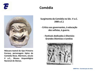Surgimento da Comédia no Séc. V a.C.
(488 a.C.)
- Crítica aos governantes, à educação
dos sofistas, à guerra.
- Festivais dedicados à Dionísio:
Grandes Dionísias e Lenéias
Máscara teatral do tipo Primeiro
Escravo, personagem típico da
Comédia Nova. Mármore, século
II a.C., Museu Arqueológico
Nacional de Atenas.
Comédia
CEFET-RJ - Coordenação de Artes
 