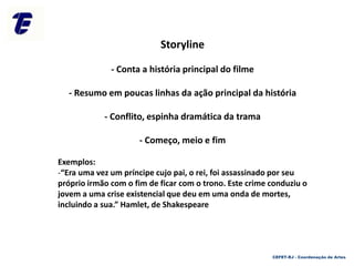 Storyline
- Conta a história principal do filme
- Resumo em poucas linhas da ação principal da história
- Conflito, espinha dramática da trama
- Começo, meio e fim
Exemplos:
-“Era uma vez um príncipe cujo pai, o rei, foi assassinado por seu
próprio irmão com o fim de ficar com o trono. Este crime conduziu o
jovem a uma crise existencial que deu em uma onda de mortes,
incluindo a sua.” Hamlet, de Shakespeare
CEFET-RJ - Coordenação de Artes
 