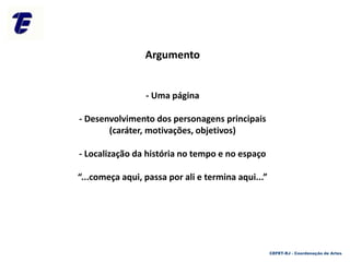 Argumento
- Uma página
- Desenvolvimento dos personagens principais
(caráter, motivações, objetivos)
- Localização da história no tempo e no espaço
“...começa aqui, passa por ali e termina aqui...”
CEFET-RJ - Coordenação de Artes
 