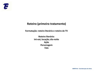 Roteiro (primeiro tratamento)
Formatação: roteiro literário e roteiro de TV
Roteiro literário:
Int-ext; locação; dia-noite
Ação
Personagem
Fala
CEFET-RJ - Coordenação de Artes
 