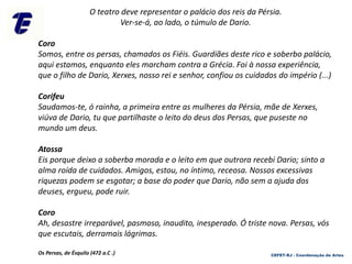 O teatro deve representar o palácio dos reis da Pérsia.
Ver-se-á, ao lado, o túmulo de Dario.
Coro
Somos, entre os persas, chamados os Fiéis. Guardiães deste rico e soberbo palácio,
aqui estamos, enquanto eles marcham contra a Grécia. Foi à nossa experiência,
que o filho de Dario, Xerxes, nosso rei e senhor, confiou os cuidados do império (...)
Corifeu
Saudamos-te, ó rainha, a primeira entre as mulheres da Pérsia, mãe de Xerxes,
viúva de Dario, tu que partilhaste o leito do deus dos Persas, que puseste no
mundo um deus.
Atossa
Eis porque deixo a soberba morada e o leito em que outrora recebi Dario; sinto a
alma roída de cuidados. Amigos, estou, no íntimo, receosa. Nossos excessivas
riquezas podem se esgotar; a base do poder que Dario, não sem a ajuda dos
deuses, ergueu, pode ruir.
Coro
Ah, desastre irreparável, pasmoso, inaudito, inesperado. Ó triste nova. Persas, vós
que escutais, derramais lágrimas.
Os Persas, de Ésquilo (472 a.C .) CEFET-RJ - Coordenação de Artes
 