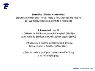 Narrativa Clássica Aristotélica:
Estrutura em três atos: início, meio e fim. Manuais de roteiro.
Ex: Syd Field, exposição, conflito e resolução
A Jornada do Herói:
- O Herói de Mil Faces, Joseph Campbell (1949) e
A Jornada do Escritor, de Christopher Vogler (1990)
- Influenciou o cinema de Hollywood, Disney,
George Lucas e Spielberg (Star Wars)
- Estrutura de arquétipos baseada em Carl Jung
e na mitologia grega
CEFET-RJ - Coordenação de Artes
 