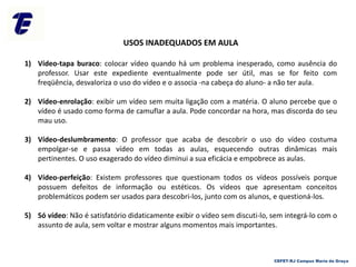 USOS INADEQUADOS EM AULA
1) Vídeo-tapa buraco: colocar vídeo quando há um problema inesperado, como ausência do
professor. Usar este expediente eventualmente pode ser útil, mas se for feito com
freqüência, desvaloriza o uso do vídeo e o associa -na cabeça do aluno- a não ter aula.
2) Vídeo-enrolação: exibir um vídeo sem muita ligação com a matéria. O aluno percebe que o
vídeo é usado como forma de camuflar a aula. Pode concordar na hora, mas discorda do seu
mau uso.
3) Vídeo-deslumbramento: O professor que acaba de descobrir o uso do vídeo costuma
empolgar-se e passa vídeo em todas as aulas, esquecendo outras dinâmicas mais
pertinentes. O uso exagerado do vídeo diminui a sua eficácia e empobrece as aulas.
4) Vídeo-perfeição: Existem professores que questionam todos os vídeos possíveis porque
possuem defeitos de informação ou estéticos. Os vídeos que apresentam conceitos
problemáticos podem ser usados para descobri-los, junto com os alunos, e questioná-los.
5) Só vídeo: Não é satisfatório didaticamente exibir o vídeo sem discuti-lo, sem integrá-lo com o
assunto de aula, sem voltar e mostrar alguns momentos mais importantes.
CEFET-RJ Campus Maria da Graça
 