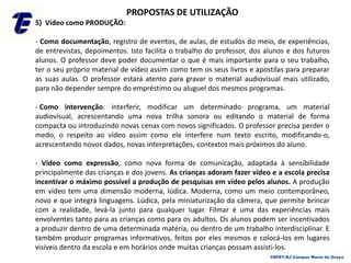 PROPOSTAS DE UTILIZAÇÃO
5) Vídeo como PRODUÇÃO:
- Como documentação, registro de eventos, de aulas, de estudos do meio, de experiências,
de entrevistas, depoimentos. Isto facilita o trabalho do professor, dos alunos e dos futuros
alunos. O professor deve poder documentar o que é mais importante para o seu trabalho,
ter o seu próprio material de vídeo assim como tem os seus livros e apostilas para preparar
as suas aulas. O professor estará atento para gravar o material audiovisual mais utilizado,
para não depender sempre do empréstimo ou aluguel dos mesmos programas.
- Como intervenção: interferir, modificar um determinado programa, um material
audiovisual, acrescentando uma nova trilha sonora ou editando o material de forma
compacta ou introduzindo novas cenas com novos significados. O professor precisa perder o
medo, o respeito ao vídeo assim como ele interfere num texto escrito, modificando-o,
acrescentando novos dados, novas interpretações, contextos mais próximos do aluno.
- Vídeo como expressão, como nova forma de comunicação, adaptada à sensibilidade
principalmente das crianças e dos jovens. As crianças adoram fazer vídeo e a escola precisa
incentivar o máximo possível a produção de pesquisas em vídeo pelos alunos. A produção
em vídeo tem uma dimensão moderna, lúdica. Moderna, como um meio contemporâneo,
novo e que integra linguagens. Lúdica, pela miniaturização da câmera, que permite brincar
com a realidade, levá-la junto para qualquer lugar. Filmar é uma das experiências mais
envolventes tanto para as crianças como para os adultos. Os alunos podem ser incentivados
a produzir dentro de uma determinada matéria, ou dentro de um trabalho interdisciplinar. E
também produzir programas informativos, feitos por eles mesmos e colocá-los em lugares
visíveis dentro da escola e em horários onde muitas crianças possam assisti-los.
CEFET-RJ Campus Maria da Graça
 