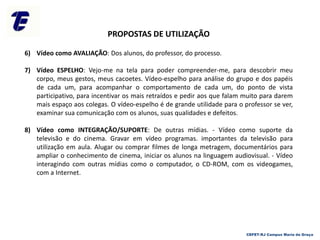 PROPOSTAS DE UTILIZAÇÃO
6) Vídeo como AVALIAÇÃO: Dos alunos, do professor, do processo.
7) Vídeo ESPELHO: Vejo-me na tela para poder compreender-me, para descobrir meu
corpo, meus gestos, meus cacoetes. Vídeo-espelho para análise do grupo e dos papéis
de cada um, para acompanhar o comportamento de cada um, do ponto de vista
participativo, para incentivar os mais retraídos e pedir aos que falam muito para darem
mais espaço aos colegas. O vídeo-espelho é de grande utilidade para o professor se ver,
examinar sua comunicação com os alunos, suas qualidades e defeitos.
8) Vídeo como INTEGRAÇÃO/SUPORTE: De outras mídias. - Vídeo como suporte da
televisão e do cinema. Gravar em vídeo programas. importantes da televisão para
utilização em aula. Alugar ou comprar filmes de longa metragem, documentários para
ampliar o conhecimento de cinema, iniciar os alunos na linguagem audiovisual. - Vídeo
interagindo com outras mídias como o computador, o CD-ROM, com os videogames,
com a Internet.
CEFET-RJ Campus Maria da Graça
 