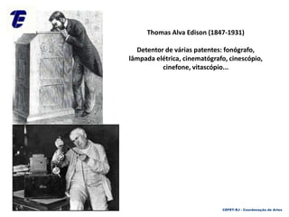 Thomas Alva Edison (1847-1931)
Detentor de várias patentes: fonógrafo,
lâmpada elétrica, cinematógrafo, cinescópio,
cinefone, vitascópio...
CEFET-RJ - Coordenação de Artes
 