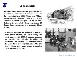 Empresa produtora de filmes, propriedade do
inventor Thomas Edison. O estúdio de cinema
foi responsável por 1.200 filmes pela “Edison
Manufacturing Company” (1894 -1911) e pela
“Thomas A. Edison, Inc.” (1911-1918), até o seu
fechamento em 1918. Desse montante, 54
foram longa-metragens e o restante filmes
curtos.
CEFET-RJ - Coordenação de Artes
A primeira unidade de produção, a Edison's
Black Maria Studios, em Nova Jersey, foi
construída em 1892-1893. A segunda unidade,
um estúdio com telhado de vidro, foi
construído no distrito de entretenimento
de Manhattan, e inaugurado em 1901. Em
1907, Edison teve suas novas instalações
construídas no Bronx, NY.
Edison Studios
 