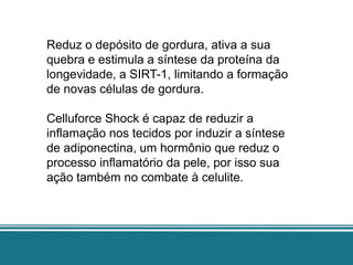 Reduz o depósito de gordura, ativa a sua
quebra e estimula a síntese da proteína da
longevidade, a SIRT-1, limitando a formação
de novas células de gordura.

Celluforce Shock é capaz de reduzir a
inflamação nos tecidos por induzir a síntese
de adiponectina, um hormônio que reduz o
processo inflamatório da pele, por isso sua
ação também no combate à celulite.
 
