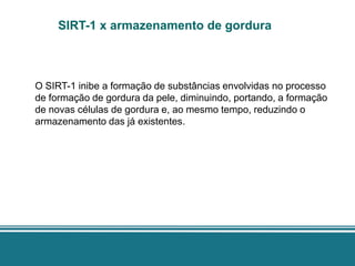 SIRT-1 x armazenamento de gordura



O SIRT-1 inibe a formação de substâncias envolvidas no processo
de formação de gordura da pele, diminuindo, portando, a formação
de novas células de gordura e, ao mesmo tempo, reduzindo o
armazenamento das já existentes.
 
