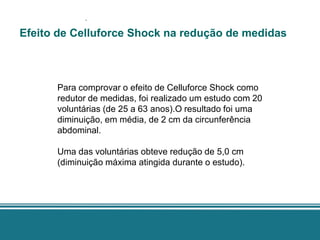 .
Efeito de Celluforce Shock na redução de medidas



      Para comprovar o efeito de Celluforce Shock como
      redutor de medidas, foi realizado um estudo com 20
      voluntárias (de 25 a 63 anos).O resultado foi uma
      diminuição, em média, de 2 cm da circunferência
      abdominal.

      Uma das voluntárias obteve redução de 5,0 cm
      (diminuição máxima atingida durante o estudo).
 